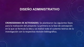 DISEÑO ADMINISTRATIVO
CRONOGRAMA DE ACTIVIDADES: Se plantearon las siguientes fases
para la realización del proyecto: La primera es la fase de concepción
en la que se formula la idea y se realizó todo el sustento teórico de la
investigación con la respectiva revisión bibliográfica.
 