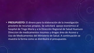 • PRESUPUESTO: El dinero para la elaboración de la investigación
proviene de recursos propios. Se solicitará apoyo económico al
hospital de Tingo María y a la Dirección Regional de Salud Huanuco
Direccion de medicamentos insumos y drogas área de Acceso y
Uso de Medicamentos del Ministerio de Salud. A continuación se
muestra la forma como se distribuirá el presupuesto.
 