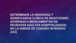 DETERMINAR LA GRAVEDAD Y
SIGNIFICANCIA CLÍNICA DE REACCIONES
ADVERSAS A MEDICAMENTOS EN
PACIENTES ADULTOS HOSPITALIZADOS
EN LA UNIDAD DE CUIDADO INTENSIVO
(UCI)
 