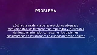 PROBLEMA
¿Cuál es la incidencia de las reacciones adversas a
medicamentos, los fármacos más implicados y los factores
de riesgo relacionados con estas, en los pacientes
hospitalizados en las unidades de cuidado intensivo adulto?
 