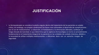 JUSTIFICACIÓN
• La farmacoterapia se considera la piedra angular dentro del tratamiento de los pacientes en estado
crítico, sin embargo, sus propias condiciones los hacen más vulnerables al desarrollo de complicaciones
por el uso de medicamentos. La absorción, el metabolismo y la eliminación alterados, conllevan un
riesgo elevado de toxicidad; lo que determina que la vigilancia farmacológica se torne un procedimiento
fundamental en el tratamiento integral de los paciente en las unidades de cuidado intensivo, debido a
la necesidad de utilizar múltiples medicamentos a diferentes dosis con un estrecho margen de
seguridad
 