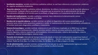 • Ventilación mecánica: variable dicotómica cualitativa ordinal, la cual hace referencia a la presencia o ausencia
de soporte ventilatorio al paciente.
• Reacción adversa: Variable cualitativa ordinal, dicotómica. Se refiere a la presencia o no de reacción adversa a
medicamento. Cualquier efecto perjudicial o indeseado que se presenta tras la administración de las dosis
normalmente utilizadas en el hombre para la profilaxis, el diagnostico o el tratamiento de la enfermedad
• Nombre del medicamento: Variable cualitativa nominal. Hace referencia a la denominación común
internacional del fármaco implicado en la RAM.
• Nombre de la reacción adversa: variable nominal, se refiere al diagnóstico del suceso presentado por el
paciente tanto clínico como paraclínico posterior a recibir el medicamento a las dosis normalmente utilizadas en
el hombre tanto para diagnostico, profilaxis y tratamiento.
• Sistema farmacológico: variable nominal, sistema en el cual el fármaco implicado en la RAM hace su efecto.
Puede ser: sistema cardiovascular, sistema nervioso central, sistema nervioso autónomo, anti-infeccioso,
sistema digestivo, sistema respiratorio, antineoplásico, inmunomodulador, sistema dermatológico, sistema
endocrino, sistema hematológico, sistema renal.
• Duración de la terapia: Intervalo de tiempo trascurrido desde el inicio del medicamento sospechoso hasta el
momento en que se suspende o se detecta la reacción adversa. Siendo una variable discreta se agrupa como
ordinal. Podrá ser 0 a1 días, 2 a 3 días 4 a 5 días, 6 a 10 días, 11 a 15 días y mayor a 15 días
• Vía de administración: variable nominal, corresponde a la ruta por la cual el medicamento ingresa al cuerpo
para sufrir los diferentes pasos farmacocinéticos y realizar su efecto buscado
 