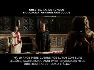 ORESTES, PAI DE ROMULO
        E ODOACRO, GENERAL DOS GODOS




  “HÁ 10 ANOS MEUS GUERREIROS LUTAM COM SUAS
LEGIÕES, AGORA ESTOU AQUI PARA REIVINDICAR MEUS
          DIREITOS: 1/3 DE TODA A ITÁLIA.”
 