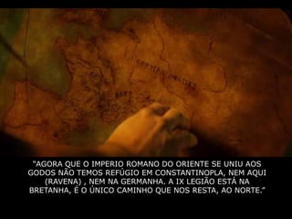 “AGORA QUE O IMPERIO ROMANO DO ORIENTE SE UNIU AOS
GODOS NÃO TEMOS REFÚGIO EM CONSTANTINOPLA, NEM AQUI
    (RAVENA) , NEM NA GERMANHA. A IX LEGIÃO ESTÁ NA
BRETANHA, É O ÚNICO CAMINHO QUE NOS RESTA, AO NORTE.”
 