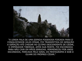 “A LENDA FALA DE UMA ESPADA PODEROSA FORJADA PARA O
CONQUISTADOR JÚLIO CÉSAR, FOI TRANSMITIDA DE GERAÇÃO
A GERAÇÃO ATÉ CHEGAR AO ÚLTIMO DESCENDENTE DE CÉSAR,
 O IMPERADOR TIBERIUS. APÓS SUA MORTE, FOI ESCONDIDA
 PARA NÃO CAIR EM MÃOS ERRADAS. PERMENECEU POR ANOS
ESCONDIDA, MARCADA PELO SINAL DO PENTAGRAMA E SOB O
               OLHAR DO PRÓPRIO CÉSAR.”
 