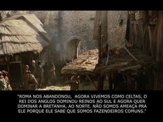 “ROMA NOS ABANDONOU, AGORA VIVEMOS COMO CELTAS, O
 REI DOS ANGLOS DOMINOU REINOS AO SUL E AGORA QUER
DOMINAR A BRETANHA, AO NORTE. NÃO SOMOS AMEAÇA PRA
ELE PORQUE ELE SABE QUE SOMOS FAZENDEIROS COMUNS.”
 
