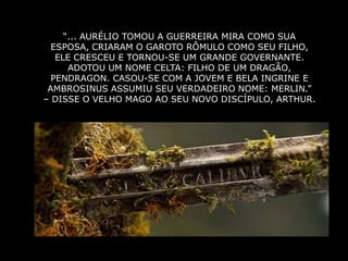 “... AURÉLIO TOMOU A GUERREIRA MIRA COMO SUA
  ESPOSA, CRIARAM O GAROTO RÔMULO COMO SEU FILHO,
   ELE CRESCEU E TORNOU-SE UM GRANDE GOVERNANTE.
      ADOTOU UM NOME CELTA: FILHO DE UM DRAGÃO,
  PENDRAGON. CASOU-SE COM A JOVEM E BELA INGRINE E
 AMBROSINUS ASSUMIU SEU VERDADEIRO NOME: MERLIN.”
– DISSE O VELHO MAGO AO SEU NOVO DISCÍPULO, ARTHUR.
 