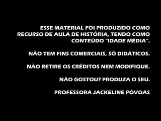 ESSE MATERIAL FOI PRODUZIDO COMO
RECURSO DE AULA DE HISTÓRIA, TENDO COMO
                CONTEÚDO “IDADE MÉDIA”.

   NÃO TEM FINS COMERCIAIS, SÓ DIDÁTICOS.

  NÃO RETIRE OS CRÉDITOS NEM MODIFIQUE.

            NÃO GOSTOU? PRODUZA O SEU.

           PROFESSORA JACKELINE PÓVOAS
 