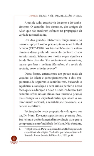 ISLAM: A ÚLTIMA RELIGIÃO DIVINA

         Antes de tudo, essa é a via do amor e do conhe-
     cimento. O caminho dos virtuosos, dos amigos de
     Allah que não mediram esforços na propagação da
     verdade reconciliadora.
          Um dos grandes intelectuais muçulmanos do
     nosso tempo, o filosofo, poeta e pintor suíço Frithjof
     Schuon (1907-1998) nos trás também outro enten-
     dimento desse profundo versículo corânico citado
     anteriormente. Schuon nos mostra o que significa a
     Senda Reta dizendo: “é o conhecimento ascendente,
     aquele que leva a unidade liberadora; é a união de
     vontade, amor e conhecimento.”1
          Dessa forma, entendemos um pouco mais da
     vocação do Islam e conseqüentemente a dos mu-
     çulmanos de seguirem o caminho reto, buscando o
     equilíbrio, a satisfação e sem jamais perder o nosso
     foco, que é a adoração a Allah o Todo-Poderoso. Este
     caminho refina nossas almas, nos tornando pessoas
     mais completas e espiritualizadas, que aliam o co-
     nhecimento racional, a sensibilidade emocional e a
     certeza metafísica.
          Foi inspirado nesta proposta de vida que o au-
     tor, Dr. Murat Kaya, nos agracia com a presente obra.
     Sua leitura é de fundamental importância para que se
     compreenda a profundidade do Islam. Não obstante,
     1.   Frithjof Schuon. Para Compreender o Islã: Originalidade
          e atualidade da religião. Traduzido por Mateus Soares de
          Azevedo. Rio de Janerio: Ed Nova Era, 2006. p. 94.
10
 