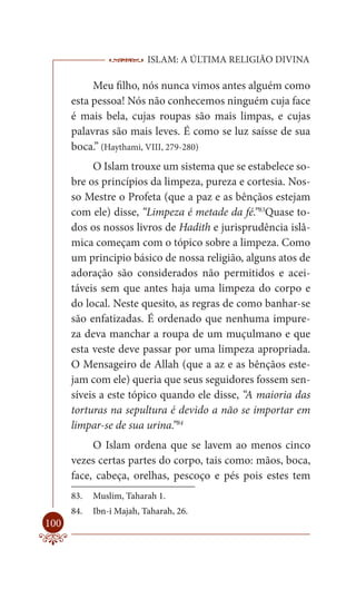 ISLAM: A ÚLTIMA RELIGIÃO DIVINA

           Meu filho, nós nunca vimos antes alguém como
      esta pessoa! Nós não conhecemos ninguém cuja face
      é mais bela, cujas roupas são mais limpas, e cujas
      palavras são mais leves. É como se luz saísse de sua
      boca.” (Haythami, VIII, 279-280)
           O Islam trouxe um sistema que se estabelece so-
      bre os princípios da limpeza, pureza e cortesia. Nos-
      so Mestre o Profeta (que a paz e as bênçãos estejam
      com ele) disse, “Limpeza é metade da fé.”83Quase to-
      dos os nossos livros de Hadith e jurisprudência islâ-
      mica começam com o tópico sobre a limpeza. Como
      um principio básico de nossa religião, alguns atos de
      adoração são considerados não permitidos e acei-
      táveis sem que antes haja uma limpeza do corpo e
      do local. Neste quesito, as regras de como banhar-se
      são enfatizadas. É ordenado que nenhuma impure-
      za deva manchar a roupa de um muçulmano e que
      esta veste deve passar por uma limpeza apropriada.
      O Mensageiro de Allah (que a az e as bênçãos este-
      jam com ele) queria que seus seguidores fossem sen-
      síveis a este tópico quando ele disse, “A maioria das
      torturas na sepultura é devido a não se importar em
      limpar-se de sua urina.”84
           O Islam ordena que se lavem ao menos cinco
      vezes certas partes do corpo, tais como: mãos, boca,
      face, cabeça, orelhas, pescoço e pés pois estes tem
      83.   Muslim, Taharah 1.
      84.   Ibn-i Majah, Taharah, 26.
100
 