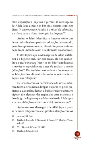 CRENÇA, RITUAIS DE ADORAÇÃO E NORMAS REGULADORAS DOS ASSUNTOS TERRENOS   ----

mais exposição a sujeiras e germes. O Mensageiro
de Allah (que a paz e as bênçãos estejam com ele)
disse: “A chave para o Paraíso é o ritual da adoração,
e a chave para o ritual da oração é a limpeza.”85
    Assim, o Islam identifica a limpeza como um
dever individual comparável a adoração, deste modo,
quando as pessoas exercem atos de limpeza elas tam-
bém ficam imbuídas com o sentimento da adoração.
     Outro tópico que o Mensageiro de Allah enfati-
zou é a higiene oral. Por esta razão, ele nos aconse-
lhou a usar o miswaq (raiz rica em flúor) em diversas
situações e especialmente antes de realizar o wudu
(ablução).86 Ele também aconselhou a incrementar
as bênçãos dos alimentos lavando as mãos antes e
depois das refeições.87
     De acordo com as necessidades de nossa natu-
reza fazer a circuncisão, limpar e aparar os pelos pu-
bianos e das axilas, deixar a barba crescer e aparar o
bigode, são algumas das regras das boas maneiras e
do código de higiene que o Mensageiro de Allah (que
a paz e as bênçãos estejam com ele) nos inculcou.88
     Assim como o Mensageiro de Allah (que a paz e
as bênçãos estejam com ele) prestou atenção com os
85.    Ahmad, III, 340.
86.    Bukhari, Jumuah, 8; Temenni, 9; Savm, 27; Muslim, Taha-
       rah, 42.
87.    Ver: Tirmizi, Et‘ime, 39/1846.
88.    Bukhari, Libas, 63-64.
                                                                         101
 