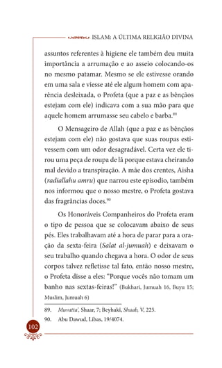 ISLAM: A ÚLTIMA RELIGIÃO DIVINA

      assuntos referentes à higiene ele também deu muita
      importância a arrumação e ao asseio colocando-os
      no mesmo patamar. Mesmo se ele estivesse orando
      em uma sala e viesse até ele algum homem com apa-
      rência desleixada, o Profeta (que a paz e as bênçãos
      estejam com ele) indicava com a sua mão para que
      aquele homem arrumasse seu cabelo e barba.89
           O Mensageiro de Allah (que a paz e as bênçãos
      estejam com ele) não gostava que suas roupas esti-
      vessem com um odor desagradável. Certa vez ele ti-
      rou uma peça de roupa de lã porque estava cheirando
      mal devido a transpiração. A mãe dos crentes, Aisha
      (radiallahu amru) que narrou este episodio, também
      nos informou que o nosso mestre, o Profeta gostava
      das fragrâncias doces.90
           Os Honoráveis Companheiros do Profeta eram
      o tipo de pessoa que se colocavam abaixo de seus
      pés. Eles trabalhavam até a hora de parar para a ora-
      ção da sexta-feira (Salat al-jumuah) e deixavam o
      seu trabalho quando chegava a hora. O odor de seus
      corpos talvez refletisse tal fato, então nosso mestre,
      o Profeta disse a eles: “Porque vocês não tomam um
      banho nas sextas-feiras!” (Bukhari, Jumuah 16, Buyu 15;
      Muslim, Jumuah 6)

      89.   Muvatta’, Shaar, 7; Beyhakî, Shuab, V, 225.
      90.   Abu Dawud, Libas, 19/4074.
102
 
