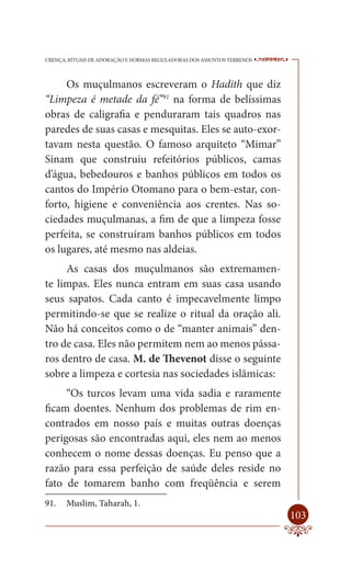CRENÇA, RITUAIS DE ADORAÇÃO E NORMAS REGULADORAS DOS ASSUNTOS TERRENOS   ----

     Os muçulmanos escreveram o Hadith que diz
“Limpeza é metade da fé”91 na forma de belíssimas
obras de caligrafia e penduraram tais quadros nas
paredes de suas casas e mesquitas. Eles se auto-exor-
tavam nesta questão. O famoso arquiteto “Mimar”
Sinam que construiu refeitórios públicos, camas
d’água, bebedouros e banhos públicos em todos os
cantos do Império Otomano para o bem-estar, con-
forto, higiene e conveniência aos crentes. Nas so-
ciedades muçulmanas, a fim de que a limpeza fosse
perfeita, se construíram banhos públicos em todos
os lugares, até mesmo nas aldeias.
     As casas dos muçulmanos são extremamen-
te limpas. Eles nunca entram em suas casa usando
seus sapatos. Cada canto é impecavelmente limpo
permitindo-se que se realize o ritual da oração ali.
Não há conceitos como o de “manter animais” den-
tro de casa. Eles não permitem nem ao menos pássa-
ros dentro de casa. M. de Thevenot disse o seguinte
sobre a limpeza e cortesia nas sociedades islâmicas:
     “Os turcos levam uma vida sadia e raramente
ficam doentes. Nenhum dos problemas de rim en-
contrados em nosso país e muitas outras doenças
perigosas são encontradas aqui, eles nem ao menos
conhecem o nome dessas doenças. Eu penso que a
razão para essa perfeição de saúde deles reside no
fato de tomarem banho com freqüência e serem
91.    Muslim, Taharah, 1.
                                                                         103
 