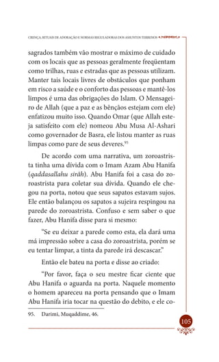 CRENÇA, RITUAIS DE ADORAÇÃO E NORMAS REGULADORAS DOS ASSUNTOS TERRENOS   ----

sagrados também vão mostrar o máximo de cuidado
com os locais que as pessoas geralmente freqüentam
como trilhas, ruas e estradas que as pessoas utilizam.
Manter tais locais livres de obstáculos que ponham
em risco a saúde e o conforto das pessoas e mantê-los
limpos é uma das obrigações do Islam. O Mensagei-
ro de Allah (que a paz e as bênçãos estejam com ele)
enfatizou muito isso. Quando Omar (que Allah este-
ja satisfeito com ele) nomeou Abu Musa Al-Ashari
como governador de Basra, ele listou manter as ruas
limpas como pare de seus deveres.95
      De acordo com uma narrativa, um zoroastris-
ta tinha uma dívida com o Imam Azam Abu Hanifa
(qaddasallahu sirâh). Abu Hanifa foi a casa do zo-
roastrista para coletar sua dívida. Quando ele che-
gou na porta, notou que seus sapatos estavam sujos.
Ele então balançou os sapatos a sujeira respingou na
parede do zoroastrista. Confuso e sem saber o que
fazer, Abu Hanifa disse para si mesmo:
     “Se eu deixar a parede como esta, ela dará uma
má impressão sobre a casa do zoroastrista, porém se
eu tentar limpar, a tinta da parede irá descascar.”
       Então ele bateu na porta e disse ao criado:
    “Por favor, faça o seu mestre ficar ciente que
Abu Hanifa o aguarda na porta. Naquele momento
o homem apareceu na porta pensando que o Imam
Abu Hanifa iria tocar na questão do debito, e ele co-
95.    Darimi, Muqaddime, 46.
                                                                         105
 