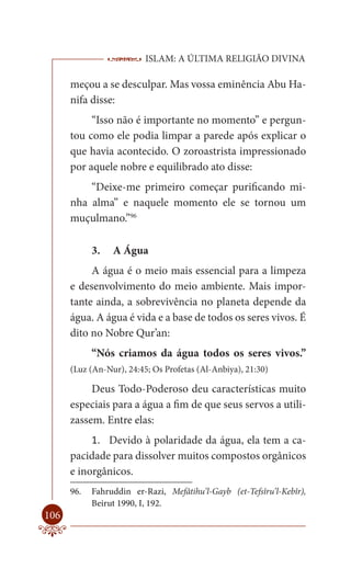 ISLAM: A ÚLTIMA RELIGIÃO DIVINA

      meçou a se desculpar. Mas vossa eminência Abu Ha-
      nifa disse:
           “Isso não é importante no momento” e pergun-
      tou como ele podia limpar a parede após explicar o
      que havia acontecido. O zoroastrista impressionado
      por aquele nobre e equilibrado ato disse:
          “Deixe-me primeiro começar purificando mi-
      nha alma” e naquele momento ele se tornou um
      muçulmano.”96

            3.   A Água
           A água é o meio mais essencial para a limpeza
      e desenvolvimento do meio ambiente. Mais impor-
      tante ainda, a sobrevivência no planeta depende da
      água. A água é vida e a base de todos os seres vivos. É
      dito no Nobre Qur’an:
            “Nós criamos da água todos os seres vivos.”
      (Luz (An-Nur), 24:45; Os Profetas (Al-Anbiya), 21:30)

           Deus Todo-Poderoso deu características muito
      especiais para a água a fim de que seus servos a utili-
      zassem. Entre elas:
           1. Devido à polaridade da água, ela tem a ca-
      pacidade para dissolver muitos compostos orgânicos
      e inorgânicos.
      96.   Fahruddin er-Razi, Mefâtihu’l-Gayb (et-Tefsîru’l-Kebîr),
            Beirut 1990, I, 192.
106
 