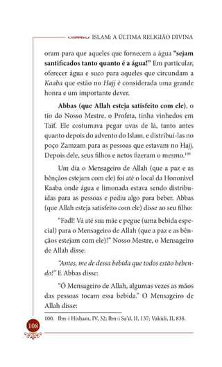 ISLAM: A ÚLTIMA RELIGIÃO DIVINA

      oram para que aqueles que fornecem a água “sejam
      santificados tanto quanto é a água!” Em particular,
      oferecer água e suco para aqueles que circundam a
      Kaaba que estão no Hajj é considerada uma grande
      honra e um importante dever.
           Abbas (que Allah esteja satisfeito com ele), o
      tio do Nosso Mestre, o Profeta, tinha vinhedos em
      Taif. Ele costumava pegar uvas de lá, tanto antes
      quanto depois do advento do Islam, e distribuí-las no
      poço Zamzam para as pessoas que estavam no Hajj.
      Depois dele, seus filhos e netos fizeram o mesmo.100
           Um dia o Mensageiro de Allah (que a paz e as
      bênçãos estejam com ele) foi até o local da Honorável
      Kaaba onde água e limonada estava sendo distribu-
      ídas para as pessoas e pediu algo para beber. Abbas
      (que Allah esteja satisfeito com ele) disse ao seu filho:
            “Fadl! Vá até sua mãe e pegue (uma bebida espe-
      cial) para o Mensageiro de Allah (que a paz e as bên-
      çãos estejam com ele)!” Nosso Mestre, o Mensageiro
      de Allah disse:
           “Antes, me de dessa bebida que todos estão beben-
      do!” E Abbas disse:
          “Ó Mensageiro de Allah, algumas vezes as mãos
      das pessoas tocam essa bebida.” O Mensageiro de
      Allah disse:
      100. Ibn-i Hisham, IV, 32; Ibn-i Sa’d, II, 137; Vakidi, II, 838.
108
 