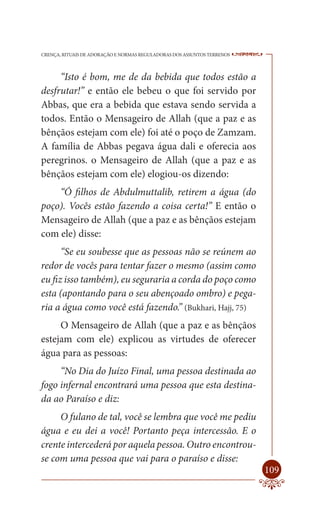 CRENÇA, RITUAIS DE ADORAÇÃO E NORMAS REGULADORAS DOS ASSUNTOS TERRENOS   ----

     “Isto é bom, me de da bebida que todos estão a
desfrutar!” e então ele bebeu o que foi servido por
Abbas, que era a bebida que estava sendo servida a
todos. Então o Mensageiro de Allah (que a paz e as
bênçãos estejam com ele) foi até o poço de Zamzam.
A família de Abbas pegava água dali e oferecia aos
peregrinos. o Mensageiro de Allah (que a paz e as
bênçãos estejam com ele) elogiou-os dizendo:
    “Ó filhos de Abdulmuttalib, retirem a água (do
poço). Vocês estão fazendo a coisa certa!” E então o
Mensageiro de Allah (que a paz e as bênçãos estejam
com ele) disse:
      “Se eu soubesse que as pessoas não se reúnem ao
redor de vocês para tentar fazer o mesmo (assim como
eu fiz isso também), eu seguraria a corda do poço como
esta (apontando para o seu abençoado ombro) e pega-
ria a água como você está fazendo.” (Bukhari, Hajj, 75)
     O Mensageiro de Allah (que a paz e as bênçãos
estejam com ele) explicou as virtudes de oferecer
água para as pessoas:
     “No Dia do Juízo Final, uma pessoa destinada ao
fogo infernal encontrará uma pessoa que esta destina-
da ao Paraíso e diz:
     O fulano de tal, você se lembra que você me pediu
água e eu dei a você! Portanto peça intercessão. E o
crente intercederá por aquela pessoa. Outro encontrou-
se com uma pessoa que vai para o paraíso e disse:
                                                                         109
 