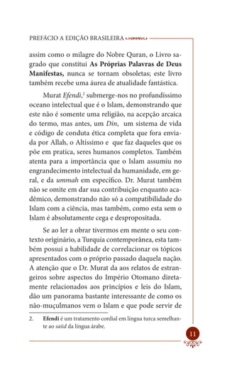 PREFÁCIO A EDIÇÃO BRASILEIRA                   ------------------------------------------

assim como o milagre do Nobre Quran, o Livro sa-
grado que constitui As Próprias Palavras de Deus
Manifestas, nunca se tornam obsoletas; este livro
também recebe uma áurea de atualidade fantástica.
      Murat Efendi,2 submerge-nos no profundíssimo
oceano intelectual que é o Islam, demonstrando que
este não é somente uma religião, na acepção arcaica
do termo, mas antes, um Din, um sistema de vida
e código de conduta ética completa que fora envia-
da por Allah, o Altíssimo e que faz daqueles que os
põe em pratica, seres humanos completos. Também
atenta para a importância que o Islam assumiu no
engrandecimento intelectual da humanidade, em ge-
ral, e da ummah em específico. Dr. Murat também
não se omite em dar sua contribuição enquanto aca-
dêmico, demonstrando não só a compatibilidade do
Islam com a ciência, mas também, como esta sem o
Islam é absolutamente cega e despropositada.
     Se ao ler a obrar tivermos em mente o seu con-
texto originário, a Turquia contemporânea, esta tam-
bém possui a habilidade de correlacionar os tópicos
apresentados com o próprio passado daquela nação.
A atenção que o Dr. Murat da aos relatos de estran-
geiros sobre aspectos do Império Otomano direta-
mente relacionados aos princípios e leis do Islam,
dão um panorama bastante interessante de como os
não-muçulmanos vem o Islam e que pode servir de
2.   Efendi é um tratamento cordial em língua turca semelhan-
     te ao saiid da língua árabe.
                                                                                    11
 