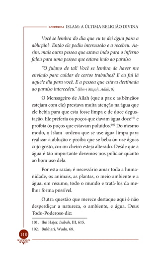 ISLAM: A ÚLTIMA RELIGIÃO DIVINA

           Você se lembra do dia que eu te dei água para a
      ablução? Então ele pediu intercessão e a recebeu. As-
      sim, mais outra pessoa que estava indo para o inferno
      falou para uma pessoa que estava indo ao paraíso.
           “O fulano de tal! Você se lembra de haver me
      enviado para cuidar de certos trabalhos? E eu fui lá
      aquele dia para você. E a pessoa que estava destinada
      ao paraíso intercedeu.” (Ibn-i Majah, Adab, 8)
           O Mensageiro de Allah (que a paz e as bênçãos
      estejam com ele) prestava muita atenção na água que
      ele bebia para que esta fosse limpa e de doce degus-
      tação. Ele preferia os poços que davam água doce101 e
      proibia os poços que estavam poluídos.102 Do mesmo
      modo, o Islam ordena que se use água limpa para
      realizar a ablução e proíba que se beba ou use águas
      cujo gosto, cor ou cheiro esteja alterado. Desde que a
      água é tão importante devemos nos policiar quanto
      ao bom uso dela.
           Por esta razão, é necessário amar toda a huma-
      nidade, os animais, as plantas, o meio ambiente e a
      água, em resumo, todo o mundo e tratá-los da me-
      lhor forma possível.
          Outra questão que merece destaque aqui é não
      desperdiçar a natureza, o ambiente, e água. Deus
      Todo-Poderoso diz:
      101. Ibn Hajer, Isabah, III, 615.
      102. Bukhari, Wudu, 68.
110
 