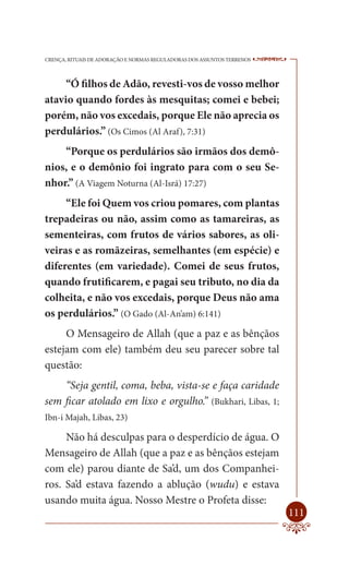 CRENÇA, RITUAIS DE ADORAÇÃO E NORMAS REGULADORAS DOS ASSUNTOS TERRENOS   ----

     “Ó filhos de Adão, revesti-vos de vosso melhor
atavio quando fordes às mesquitas; comei e bebei;
porém, não vos excedais, porque Ele não aprecia os
perdulários.” (Os Cimos (Al Araf), 7:31)
    “Porque os perdulários são irmãos dos demô-
nios, e o demônio foi ingrato para com o seu Se-
nhor.” (A Viagem Noturna (Al-Isrá) 17:27)
     “Ele foi Quem vos criou pomares, com plantas
trepadeiras ou não, assim como as tamareiras, as
sementeiras, com frutos de vários sabores, as oli-
veiras e as romãzeiras, semelhantes (em espécie) e
diferentes (em variedade). Comei de seus frutos,
quando frutificarem, e pagai seu tributo, no dia da
colheita, e não vos excedais, porque Deus não ama
os perdulários.” (O Gado (Al-An’am) 6:141)
     O Mensageiro de Allah (que a paz e as bênçãos
estejam com ele) também deu seu parecer sobre tal
questão:
    “Seja gentil, coma, beba, vista-se e faça caridade
sem ficar atolado em lixo e orgulho.” (Bukhari, Libas, 1;
Ibn-i Majah, Libas, 23)

     Não há desculpas para o desperdício de água. O
Mensageiro de Allah (que a paz e as bênçãos estejam
com ele) parou diante de Sa’d, um dos Companhei-
ros. Sa’d estava fazendo a ablução (wudu) e estava
usando muita água. Nosso Mestre o Profeta disse:
                                                                         111
 