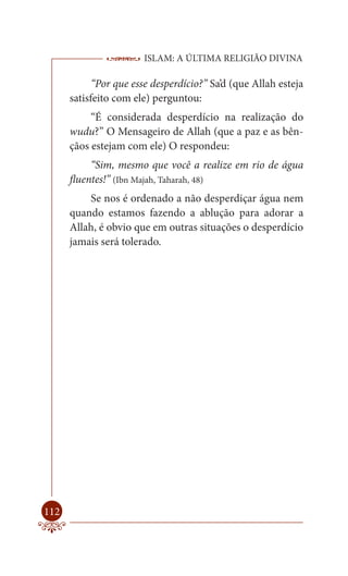 ISLAM: A ÚLTIMA RELIGIÃO DIVINA

            “Por que esse desperdício?” Sa’d (que Allah esteja
      satisfeito com ele) perguntou:
           “É considerada desperdício na realização do
      wudu?” O Mensageiro de Allah (que a paz e as bên-
      çãos estejam com ele) O respondeu:
           “Sim, mesmo que você a realize em rio de água
      fluentes!” (Ibn Majah, Taharah, 48)
          Se nos é ordenado a não desperdiçar água nem
      quando estamos fazendo a ablução para adorar a
      Allah, é obvio que em outras situações o desperdício
      jamais será tolerado.




112
 