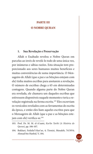PARTE III
                  O NOBRE QURAN




     1.    Sua Revelação e Preservação
      Allah o Exaltado revelou o Nobre Quran em
parcelas ao invés de revelá-lo todo de uma única vez,
por inúmeras e sábias razões. Esta situação tem pro-
porcionado aos seres humanos muitos benefícios e
muitas conveniências de suma importância. O Men-
sageiro de Allah (que a paz e as bênçãos estejam com
ele) tinha muitos escribas para anotarem a revelação.
O número de escribas chega a 65 em determinadas
contagens. Quando alguma parte do Nobre Quran
era revelada, ele chamava um daqueles escribas que
estivessem disponíveis naquele momento e teria a re-
velação registrada na forma escrita.103 Eles escreviam
os versículos revelados com as ferramentas de escrita
da época, e então eles liam aqueles escritos para que
o Mensageiro de Allah (que a paz e as bênçãos este-
jam com ele) verifica-se.104
103. Prof. Dr. M. M. el-A‘zami, Kur’ân Tarihi (A História do
     Quran), pp. 106-107.
104. Bukhari, Fedailu’l-Kur’an, 4; Tirmizi, Menakıb, 74/3954;
     Ahmad bin Hanbal, V, 184.
                                                                113
 
