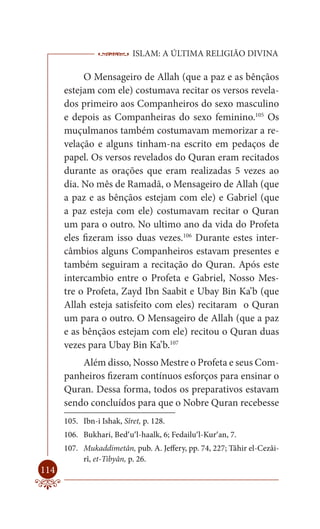 ISLAM: A ÚLTIMA RELIGIÃO DIVINA

           O Mensageiro de Allah (que a paz e as bênçãos
      estejam com ele) costumava recitar os versos revela-
      dos primeiro aos Companheiros do sexo masculino
      e depois as Companheiras do sexo feminino.105 Os
      muçulmanos também costumavam memorizar a re-
      velação e alguns tinham-na escrito em pedaços de
      papel. Os versos revelados do Quran eram recitados
      durante as orações que eram realizadas 5 vezes ao
      dia. No mês de Ramadã, o Mensageiro de Allah (que
      a paz e as bênçãos estejam com ele) e Gabriel (que
      a paz esteja com ele) costumavam recitar o Quran
      um para o outro. No ultimo ano da vida do Profeta
      eles fizeram isso duas vezes.106 Durante estes inter-
      câmbios alguns Companheiros estavam presentes e
      também seguiram a recitação do Quran. Após este
      intercambio entre o Profeta e Gabriel, Nosso Mes-
      tre o Profeta, Zayd Ibn Saabit e Ubay Bin Ka’b (que
      Allah esteja satisfeito com eles) recitaram o Quran
      um para o outro. O Mensageiro de Allah (que a paz
      e as bênçãos estejam com ele) recitou o Quran duas
      vezes para Ubay Bin Ka’b.107
          Além disso, Nosso Mestre o Profeta e seus Com-
      panheiros fizeram contínuos esforços para ensinar o
      Quran. Dessa forma, todos os preparativos estavam
      sendo concluídos para que o Nobre Quran recebesse
      105. Ibn-i Ishak, Sîret, p. 128.
      106. Bukhari, Bed’u’l-haalk, 6; Fedailu’l-Kur’an, 7.
      107. Mukaddimetân, pub. A. Jeffery, pp. 74, 227; Tâhir el-Cezâi-
           rî, et-Tibyân, p. 26.
114
 