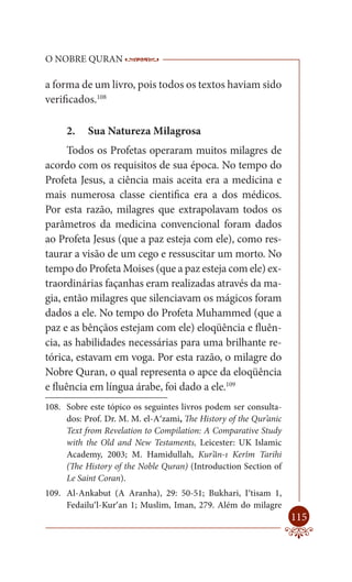 O NOBRE QURAN                  ------------------------------------
                                -------------------------------------------------

a forma de um livro, pois todos os textos haviam sido
verificados.108

     2.    Sua Natureza Milagrosa
      Todos os Profetas operaram muitos milagres de
acordo com os requisitos de sua época. No tempo do
Profeta Jesus, a ciência mais aceita era a medicina e
mais numerosa classe cientifica era a dos médicos.
Por esta razão, milagres que extrapolavam todos os
parâmetros da medicina convencional foram dados
ao Profeta Jesus (que a paz esteja com ele), como res-
taurar a visão de um cego e ressuscitar um morto. No
tempo do Profeta Moises (que a paz esteja com ele) ex-
traordinárias façanhas eram realizadas através da ma-
gia, então milagres que silenciavam os mágicos foram
dados a ele. No tempo do Profeta Muhammed (que a
paz e as bênçãos estejam com ele) eloqüência e fluên-
cia, as habilidades necessárias para uma brilhante re-
tórica, estavam em voga. Por esta razão, o milagre do
Nobre Quran, o qual representa o apce da eloqüência
e fluência em língua árabe, foi dado a ele.109
108. Sobre este tópico os seguintes livros podem ser consulta-
     dos: Prof. Dr. M. M. el-A‘zami, The History of the Qur’anic
     Text from Revelation to Compilation: A Comparative Study
     with the Old and New Testaments, Leicester: UK Islamic
     Academy, 2003; M. Hamidullah, Kur’ân-ı Kerîm Tarihi
     (The History of the Noble Quran) (Introduction Section of
     Le Saint Coran).
109. Al-Ankabut (A Aranha), 29: 50-51; Bukhari, I‘tisam 1,
     Fedailu’l-Kur’an 1; Muslim, Iman, 279. Além do milagre
                                                                             115
 