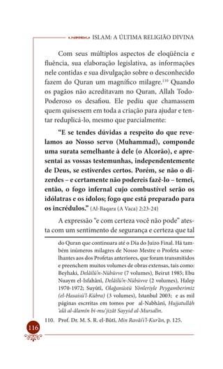 ISLAM: A ÚLTIMA RELIGIÃO DIVINA

           Com seus múltiplos aspectos de eloqüência e
      fluência, sua elaboração legislativa, as informações
      nele contidas e sua divulgação sobre o desconhecido
      fazem do Quran um magnífico milagre.110 Quando
      os pagãos não acreditavam no Quran, Allah Todo-
      Poderoso os desafiou. Ele pediu que chamassem
      quem quisessem em toda a criação para ajudar e ten-
      tar reduplicá-lo, mesmo que parcialmente:
           “E se tendes dúvidas a respeito do que reve-
      lamos ao Nosso servo (Muhammad), componde
      uma surata semelhante à dele (o Alcorão), e apre-
      sentai as vossas testemunhas, independentemente
      de Deus, se estiverdes certos. Porém, se não o di-
      zerdes – e certamente não podereis fazê-lo – temei,
      então, o fogo infernal cujo combustível serão os
      idólatras e os ídolos; fogo que está preparado para
      os incrédulos.” (Al-Baqara (A Vaca) 2:23-24)
           A expressão “e com certeza você não pode” ates-
      ta com um sentimento de segurança e certeza que tal
            do Quran que continuara até o Dia do Juízo Final. Há tam-
            bém inúmeros milagres de Nosso Mestre o Profeta seme-
            lhantes aos dos Profetas anteriores, que foram transmitidos
            e preenchem muitos volumes de obras extensas, tais como:
            Beyhaki, Delâilü’n-Nübüvve (7 volumes), Beirut 1985; Ebu
            Nuaym el-Isfahânî, Delâilü’n-Nübüvve (2 volumes), Halep
            1970-1972; Suyûtî, Olağanüstü Yönleriyle Peygamberimiz
            (el-Hasaisü’l-Kübra) (3 volumes), Istanbul 2003; e as mil
            páginas escrritas em tomos por al-Nabhânî, Hujjatullâh
            ‘alâ al-âlamîn bi-mu‘jizât Sayyid al-Mursalîn.
      110. Prof. Dr. M. S. R. el-Bûtî, Min Ravâi’ı’l-Kur’ân, p. 125.
116
 