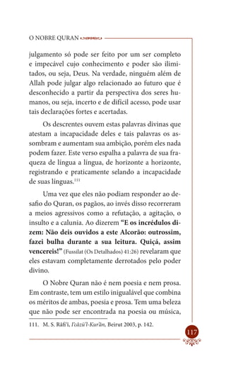 O NOBRE QURAN                    ------------------------------------
                                  -------------------------------------------------

julgamento só pode ser feito por um ser completo
e impecável cujo conhecimento e poder são ilimi-
tados, ou seja, Deus. Na verdade, ninguém além de
Allah pode julgar algo relacionado ao futuro que é
desconhecido a partir da perspectiva dos seres hu-
manos, ou seja, incerto e de difícil acesso, pode usar
tais declarações fortes e acertadas.
     Os descrentes ouvem estas palavras divinas que
atestam a incapacidade deles e tais palavras os as-
sombram e aumentam sua ambição, porém eles nada
podem fazer. Este verso espalha a palavra de sua fra-
queza de língua a língua, de horizonte a horizonte,
registrando e praticamente selando a incapacidade
de suas línguas.111
     Uma vez que eles não podiam responder ao de-
safio do Quran, os pagãos, ao invés disso recorreram
a meios agressivos como a refutação, a agitação, o
insulto e a calunia. Ao dizerem “E os incrédulos di-
zem: Não deis ouvidos a este Alcorão: outrossim,
fazei bulha durante a sua leitura. Quiçá, assim
vencereis!” (Fussilat (Os Detalhados) 41:26) revelaram que
eles estavam completamente derrotados pelo poder
divino.
    O Nobre Quran não é nem poesia e nem prosa.
Em contraste, tem um estilo inigualável que combina
os méritos de ambas, poesia e prosa. Tem uma beleza
que não pode ser encontrada na poesia ou música,
111. M. S. Râfi‘î, I‘câzü’l-Kur’ân, Beirut 2003, p. 142.
                                                                               117
 
