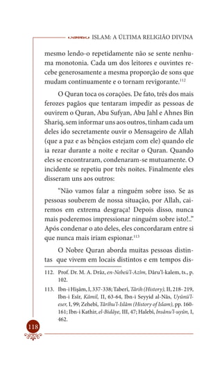 ISLAM: A ÚLTIMA RELIGIÃO DIVINA

      mesmo lendo-o repetidamente não se sente nenhu-
      ma monotonia. Cada um dos leitores e ouvintes re-
      cebe generosamente a mesma proporção de sons que
      mudam continuamente e o tornam revigorante.112
            O Quran toca os corações. De fato, três dos mais
      ferozes pagãos que tentaram impedir as pessoas de
      ouvirem o Quran, Abu Sufyan, Abu Jahl e Ahnes Bin
      Shariq, sem informar uns aos outros, tinham cada um
      deles ido secretamente ouvir o Mensageiro de Allah
      (que a paz e as bênçãos estejam com ele) quando ele
      ia rezar durante a noite e recitar o Quran. Quando
      eles se encontraram, condenaram-se mutuamente. O
      incidente se repetiu por três noites. Finalmente eles
      disseram uns aos outros:
          “Não vamos falar a ninguém sobre isso. Se as
      pessoas souberem de nossa situação, por Allah, cai-
      remos em extrema desgraça! Depois disso, nunca
      mais poderemos impressionar ninguém sobre isto!..”
      Após condenar o ato deles, eles concordaram entre si
      que nunca mais iriam espionar.113
          O Nobre Quran aborda muitas pessoas distin-
      tas que vivem em locais distintos e em tempos dis-
      112. Prof. Dr. M. A. Drâz, en-Nebeü’l-Azîm, Dâru’l-kalem, ts., p.
           102.
      113. Ibn-i Hişâm, I, 337-338; Taberî, Târih (History), II, 218- 219,
           Ibn-i Esîr, Kâmil, II, 63-64, Ibn-i Seyyid al-Nâs, Uyûnü’l-
           eser, I, 99; Zehebî, Târîhu’l-Islâm (History of Islam), pp. 160-
           161; Ibn-i Kathir, el-Bidâye, III, 47; Halebî, Insânu’l-uyûn, I,
           462.
118
 