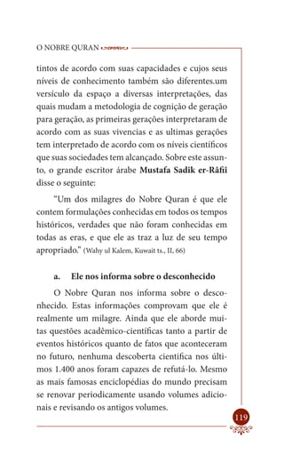 O NOBRE QURAN            ------------------------------------
                          -------------------------------------------------

tintos de acordo com suas capacidades e cujos seus
níveis de conhecimento também são diferentes.um
versículo da espaço a diversas interpretações, das
quais mudam a metodologia de cognição de geração
para geração, as primeiras gerações interpretaram de
acordo com as suas vivencias e as ultimas gerações
tem interpretado de acordo com os níveis científicos
que suas sociedades tem alcançado. Sobre este assun-
to, o grande escritor árabe Mustafa Sadik er-Râfiî
disse o seguinte:
     “Um dos milagres do Nobre Quran é que ele
contem formulações conhecidas em todos os tempos
históricos, verdades que não foram conhecidas em
todas as eras, e que ele as traz a luz de seu tempo
apropriado.” (Wahy ul Kalem, Kuwait ts., II, 66)

    a.   Ele nos informa sobre o desconhecido
     O Nobre Quran nos informa sobre o desco-
nhecido. Estas informações comprovam que ele é
realmente um milagre. Ainda que ele aborde mui-
tas questões acadêmico-científicas tanto a partir de
eventos históricos quanto de fatos que aconteceram
no futuro, nenhuma descoberta cientifica nos últi-
mos 1.400 anos foram capazes de refutá-lo. Mesmo
as mais famosas enciclopédias do mundo precisam
se renovar periodicamente usando volumes adicio-
nais e revisando os antigos volumes.
                                                                       119
 