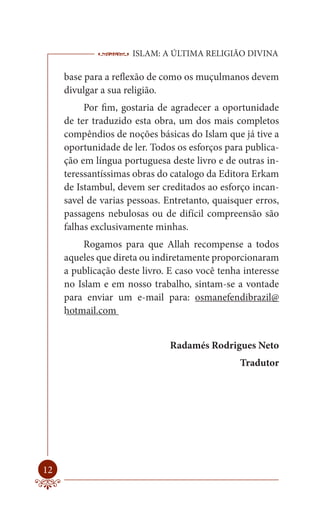 ISLAM: A ÚLTIMA RELIGIÃO DIVINA

     base para a reflexão de como os muçulmanos devem
     divulgar a sua religião.
          Por fim, gostaria de agradecer a oportunidade
     de ter traduzido esta obra, um dos mais completos
     compêndios de noções básicas do Islam que já tive a
     oportunidade de ler. Todos os esforços para publica-
     ção em língua portuguesa deste livro e de outras in-
     teressantíssimas obras do catalogo da Editora Erkam
     de Istambul, devem ser creditados ao esforço incan-
     savel de varias pessoas. Entretanto, quaisquer erros,
     passagens nebulosas ou de difícil compreensão são
     falhas exclusivamente minhas.
          Rogamos para que Allah recompense a todos
     aqueles que direta ou indiretamente proporcionaram
     a publicação deste livro. E caso você tenha interesse
     no Islam e em nosso trabalho, sintam-se a vontade
     para enviar um e-mail para: osmanefendibrazil@
     hotmail.com


                               Radamés Rodrigues Neto
                                                Tradutor




12
 