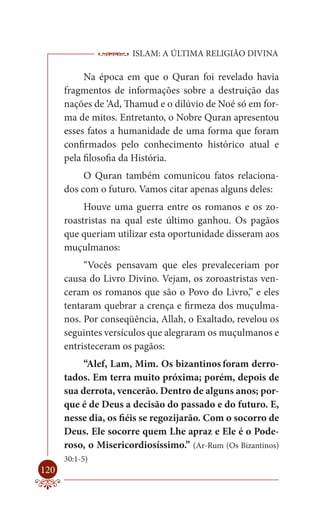 ISLAM: A ÚLTIMA RELIGIÃO DIVINA

           Na época em que o Quran foi revelado havia
      fragmentos de informações sobre a destruição das
      nações de ‘Ad, Thamud e o dilúvio de Noé só em for-
      ma de mitos. Entretanto, o Nobre Quran apresentou
      esses fatos a humanidade de uma forma que foram
      confirmados pelo conhecimento histórico atual e
      pela filosofia da História.
           O Quran também comunicou fatos relaciona-
      dos com o futuro. Vamos citar apenas alguns deles:
           Houve uma guerra entre os romanos e os zo-
      roastristas na qual este último ganhou. Os pagãos
      que queriam utilizar esta oportunidade disseram aos
      muçulmanos:
           “Vocês pensavam que eles prevaleceriam por
      causa do Livro Divino. Vejam, os zoroastristas ven-
      ceram os romanos que são o Povo do Livro,” e eles
      tentaram quebrar a crença e firmeza dos muçulma-
      nos. Por conseqüência, Allah, o Exaltado, revelou os
      seguintes versículos que alegraram os muçulmanos e
      entristeceram os pagãos:
           “Alef, Lam, Mim. Os bizantinos foram derro-
      tados. Em terra muito próxima; porém, depois de
      sua derrota, vencerão. Dentro de alguns anos; por-
      que é de Deus a decisão do passado e do futuro. E,
      nesse dia, os fiéis se regozijarão. Com o socorro de
      Deus. Ele socorre quem Lhe apraz e Ele é o Pode-
      roso, o Misericordiosíssimo.” (Ar-Rum (Os Bizantinos)
      30:1-5)
120
 