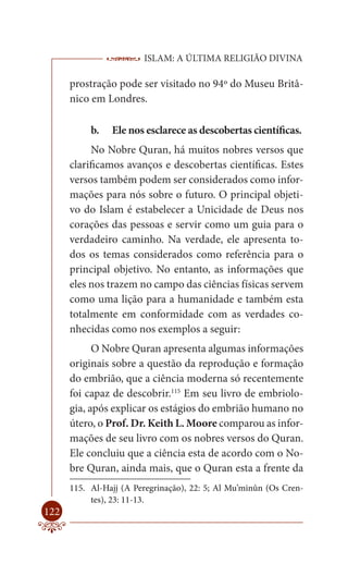 ISLAM: A ÚLTIMA RELIGIÃO DIVINA

      prostração pode ser visitado no 94º do Museu Britâ-
      nico em Londres.

           b.   Ele nos esclarece as descobertas científicas.
            No Nobre Quran, há muitos nobres versos que
      clarificamos avanços e descobertas científicas. Estes
      versos também podem ser considerados como infor-
      mações para nós sobre o futuro. O principal objeti-
      vo do Islam é estabelecer a Unicidade de Deus nos
      corações das pessoas e servir como um guia para o
      verdadeiro caminho. Na verdade, ele apresenta to-
      dos os temas considerados como referência para o
      principal objetivo. No entanto, as informações que
      eles nos trazem no campo das ciências físicas servem
      como uma lição para a humanidade e também esta
      totalmente em conformidade com as verdades co-
      nhecidas como nos exemplos a seguir:
            O Nobre Quran apresenta algumas informações
      originais sobre a questão da reprodução e formação
      do embrião, que a ciência moderna só recentemente
      foi capaz de descobrir.115 Em seu livro de embriolo-
      gia, após explicar os estágios do embrião humano no
      útero, o Prof. Dr. Keith L. Moore comparou as infor-
      mações de seu livro com os nobres versos do Quran.
      Ele concluiu que a ciência esta de acordo com o No-
      bre Quran, ainda mais, que o Quran esta a frente da
      115. Al-Hajj (A Peregrinação), 22: 5; Al Mu’minûn (Os Cren-
           tes), 23: 11-13.
122
 