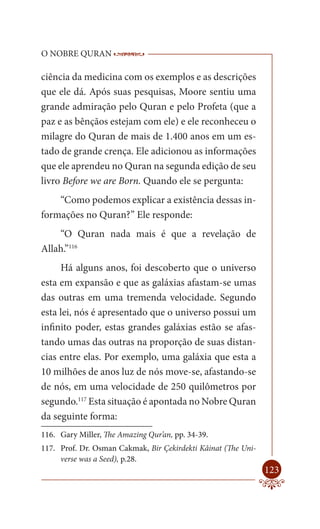 O NOBRE QURAN                 ------------------------------------
                               -------------------------------------------------

ciência da medicina com os exemplos e as descrições
que ele dá. Após suas pesquisas, Moore sentiu uma
grande admiração pelo Quran e pelo Profeta (que a
paz e as bênçãos estejam com ele) e ele reconheceu o
milagre do Quran de mais de 1.400 anos em um es-
tado de grande crença. Ele adicionou as informações
que ele aprendeu no Quran na segunda edição de seu
livro Before we are Born. Quando ele se pergunta:
    “Como podemos explicar a existência dessas in-
formações no Quran?” Ele responde:
    “O Quran nada mais é que a revelação de
Allah.”116
     Há alguns anos, foi descoberto que o universo
esta em expansão e que as galáxias afastam-se umas
das outras em uma tremenda velocidade. Segundo
esta lei, nós é apresentado que o universo possui um
infinito poder, estas grandes galáxias estão se afas-
tando umas das outras na proporção de suas distan-
cias entre elas. Por exemplo, uma galáxia que esta a
10 milhões de anos luz de nós move-se, afastando-se
de nós, em uma velocidade de 250 quilômetros por
segundo.117 Esta situação é apontada no Nobre Quran
da seguinte forma:
116. Gary Miller, The Amazing Qur’an, pp. 34-39.
117. Prof. Dr. Osman Cakmak, Bir Çekirdekti Kâinat (The Uni-
     verse was a Seed), p.28.
                                                                            123
 