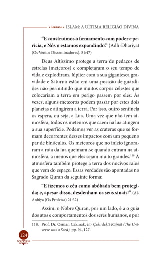 ISLAM: A ÚLTIMA RELIGIÃO DIVINA

           “E construímos o firmamento com poder e pe-
      rícia, e Nós o estamos expandindo.” (Adh-Dhariyat
      (Os Ventos Disseminadores), 51:47)

           Deus Altíssimo protege a terra de pedaços de
      estrelas (meteoros) e completaram o seu tempo de
      vida e explodiram. Júpiter com a sua gigantesca gra-
      vidade e Saturno estão em uma posição de guardi-
      ões não permitindo que muitos corpos celestes que
      colocariam a terra em perigo passem por eles. Às
      vezes, alguns meteoros podem passar por estes dois
      planetas e atingirem a terra. Por isso, outro sentinela
      os espera, ou seja, a Lua. Uma vez que não tem at-
      mosfera, todos os meteoros que caem na lua atingem
      a sua superfície. Podemos ver as crateras que se for-
      mam decorrentes desses impactos com um pequeno
      par de binóculos. Os meteoros que no inicio ignora-
      ram a rota da lua queimam-se quando entram na at-
      mosfera, a menos que eles sejam muito grandes.118 A
      atmosfera também protege a terra dos nocivos raios
      que vem do espaço. Essas verdades são apontadas no
      Sagrado Quran da seguinte forma:
           “E fizemos o céu como abóbada bem protegi-
      da; e, apesar disso, desdenham os seus sinais!” (Al-
      Anbiya (Os Profetas) 21:32)

           Assim, o Nobre Quran, por um lado, é a o guia
      dos atos e comportamentos dos seres humanos, e por
      118. Prof. Dr. Osman Cakmak, Bir Çekirdekti Kâinat (The Uni-
           verse was a Seed), pp. 94, 127.
124
 