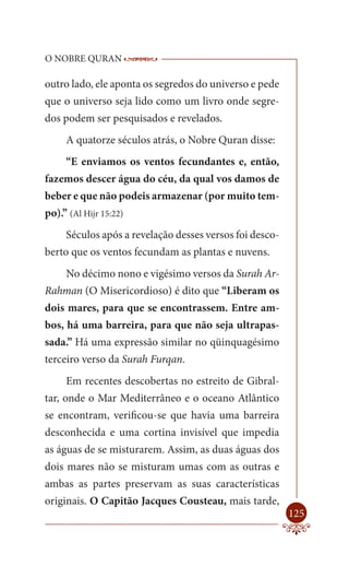 O NOBRE QURAN             ------------------------------------
                           -------------------------------------------------

outro lado, ele aponta os segredos do universo e pede
que o universo seja lido como um livro onde segre-
dos podem ser pesquisados e revelados.
     A quatorze séculos atrás, o Nobre Quran disse:
     “E enviamos os ventos fecundantes e, então,
fazemos descer água do céu, da qual vos damos de
beber e que não podeis armazenar (por muito tem-
po).” (Al Hijr 15:22)
     Séculos após a revelação desses versos foi desco-
berto que os ventos fecundam as plantas e nuvens.
     No décimo nono e vigésimo versos da Surah Ar-
Rahman (O Misericordioso) é dito que “Liberam os
dois mares, para que se encontrassem. Entre am-
bos, há uma barreira, para que não seja ultrapas-
sada.” Há uma expressão similar no qüinquagésimo
terceiro verso da Surah Furqan.
     Em recentes descobertas no estreito de Gibral-
tar, onde o Mar Mediterrâneo e o oceano Atlântico
se encontram, verificou-se que havia uma barreira
desconhecida e uma cortina invisível que impedia
as águas de se misturarem. Assim, as duas águas dos
dois mares não se misturam umas com as outras e
ambas as partes preservam as suas características
originais. O Capitão Jacques Cousteau, mais tarde,
                                                                        125
 