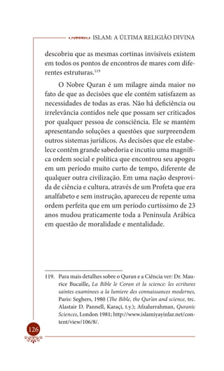 ISLAM: A ÚLTIMA RELIGIÃO DIVINA

      descobriu que as mesmas cortinas invisíveis existem
      em todos os pontos de encontros de mares com dife-
      rentes estruturas.119
           O Nobre Quran é um milagre ainda maior no
      fato de que as decisões que ele contém satisfazem as
      necessidades de todas as eras. Não há deficiência ou
      irrelevância contidos nele que possam ser criticados
      por qualquer pessoa de consciência. Ele se mantém
      apresentando soluções a questões que surpreendem
      outros sistemas jurídicos. As decisões que ele estabe-
      lece contêm grande sabedoria e incutiu uma magnífi-
      ca ordem social e política que encontrou seu apogeu
      em um período muito curto de tempo, diferente de
      qualquer outra civilização. Em uma nação desprovi-
      da de ciência e cultura, através de um Profeta que era
      analfabeto e sem instrução, apareceu de repente uma
      ordem perfeita que em um período curtíssimo de 23
      anos mudou praticamente toda a Península Arábica
      em questão de moralidade e mentalidade.




      119. Para mais detalhes sobre o Quran e a Ciência ver: Dr. Mau-
           rice Bucaille, La Bible le Coran et la science: les ecritures
           saintes examinees a la lumiere des connaissances modernes,
           Paris: Seghers, 1980 (The Bible, the Qur’an and science, trc.
           Alastair D. Pannell, Karaçi, t.y.); Afzalurrahman, Quranic
           Sciences, London 1981; http://www.islamiyayinlar.net/con-
           tent/view/106/8/.
126
 