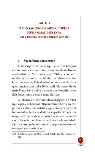 PARTE IV
      O MENSAGEIRO DA MISERICÓRDIA
             MUHAMMAD MUSTAFA
      (que a paz e as bênçãos estejam com ele)




     a.   Sua infância e juventude
     O Mensageiro de Allah (que a paz e as bênçãos
estejam com ele) agraciou o nosso mundo na Hono-
rável cidade de Meca no ano de 571da era comum,
na décima segunda manhã do calendário islâmico
lunar do mês de Rabiulawwal, numa segunda-feira
que coincide com o dia 20 de abril. Ele descende da
mais honorável família da tribo dos Kuraish, pelos
dois lados, tanto de pai quanto de mãe.
      A infância e a juventude do Mensageiro de Allah
(que a paz e as bênçãos estejam com ele) em pureza e
pureza e altivez que refletia as qualificações para um
futuro brilhante. Ele se dedicou ao pastoreiro por um
tempo, até que acabou se envolvendo com o comér-
cio.120 Ele se tornou famoso devido a sua honestidade
e justiça no comércio fazendo com que logo se torna-
se respeitado e estimado.
120. Bukhari, Icâre, 2; Abû Dâwud, Edeb, 17, 82; Hâkim, III,
     200.
                                                               127
 