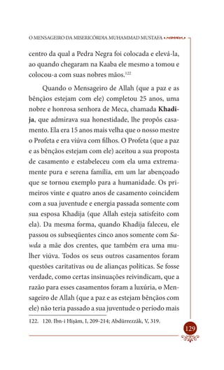 O MENSAGEIRO DA MISERICÓRDIA MUHAMMAD MUSTAFA             --

centro da qual a Pedra Negra foi colocada e elevá-la,
ao quando chegaram na Kaaba ele mesmo a tomou e
colocou-a com suas nobres mãos.122
      Quando o Mensageiro de Allah (que a paz e as
bênçãos estejam com ele) completou 25 anos, uma
nobre e honrosa senhora de Meca, chamada Khadi-
ja, que admirava sua honestidade, lhe propôs casa-
mento. Ela era 15 anos mais velha que o nosso mestre
o Profeta e era viúva com filhos. O Profeta (que a paz
e as bênçãos estejam com ele) aceitou a sua proposta
de casamento e estabeleceu com ela uma extrema-
mente pura e serena família, em um lar abençoado
que se tornou exemplo para a humanidade. Os pri-
meiros vinte e quatro anos de casamento coincidem
com a sua juventude e energia passada somente com
sua esposa Khadija (que Allah esteja satisfeito com
ela). Da mesma forma, quando Khadija faleceu, ele
passou os subseqüentes cinco anos somente com Sa-
wda a mãe dos crentes, que também era uma mu-
lher viúva. Todos os seus outros casamentos foram
questões caritativas ou de alianças políticas. Se fosse
verdade, como certas insinuações reivindicam, que a
razão para esses casamentos foram a luxúria, o Men-
sageiro de Allah (que a paz e as estejam bênçãos com
ele) não teria passado a sua juventude o período mais
122. 120. Ibn-i Hişâm, I, 209-214; Abdürrezzâk, V, 319.
                                                          129
 
