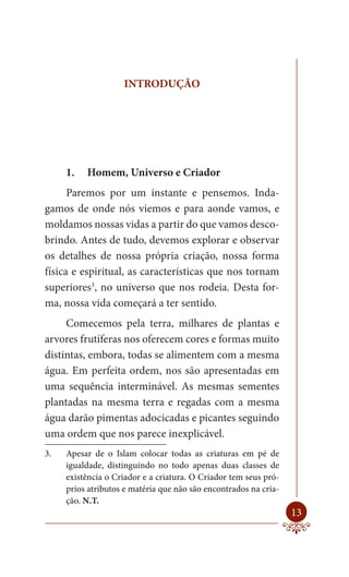 INTRODUÇÃO




     1.   Homem, Universo e Criador
      Paremos por um instante e pensemos. Inda-
gamos de onde nós viemos e para aonde vamos, e
moldamos nossas vidas a partir do que vamos desco-
brindo. Antes de tudo, devemos explorar e observar
os detalhes de nossa própria criação, nossa forma
física e espiritual, as características que nos tornam
superiores3, no universo que nos rodeia. Desta for-
ma, nossa vida começará a ter sentido.
     Comecemos pela terra, milhares de plantas e
arvores frutíferas nos oferecem cores e formas muito
distintas, embora, todas se alimentem com a mesma
água. Em perfeita ordem, nos são apresentadas em
uma sequência interminável. As mesmas sementes
plantadas na mesma terra e regadas com a mesma
água darão pimentas adocicadas e picantes seguindo
uma ordem que nos parece inexplicável.
3.   Apesar de o Islam colocar todas as criaturas em pé de
     igualdade, distinguindo no todo apenas duas classes de
     existência o Criador e a criatura. O Criador tem seus pró-
     prios atributos e matéria que não são encontrados na cria-
     ção. N.T.
                                                                  13
 
