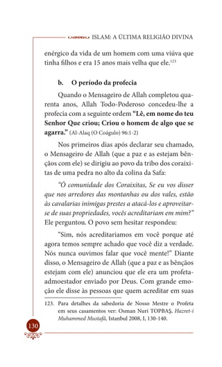 ISLAM: A ÚLTIMA RELIGIÃO DIVINA

      enérgico da vida de um homem com uma viúva que
      tinha filhos e era 15 anos mais velha que ele.123

           b.   O período da profecia
           Quando o Mensageiro de Allah completou qua-
      renta anos, Allah Todo-Poderoso concedeu-lhe a
      profecia com a seguinte ordem “Lê, em nome do teu
      Senhor Que criou; Criou o homem de algo que se
      agarra.” (Al-Alaq (O Coágulo) 96:1-2)
           Nos primeiros dias após declarar seu chamado,
      o Mensageiro de Allah (que a paz e as estejam bên-
      çãos com ele) se dirigiu ao povo da tribo dos coraixi-
      tas de uma pedra no alto da colina da Safa:
           “Ó comunidade dos Coraixitas, Se eu vos disser
      que nos arredores das montanhas ou dos vales, estão
      às cavalarias inimigas prestes a atacá-los e aproveitar-
      se de suas propriedades, vocês acreditariam em mim?”
      Ele perguntou. O povo sem hesitar respondeu:
           “Sim, nós acreditariamos em você porque até
      agora temos sempre achado que você diz a verdade.
      Nós nunca ouvimos falar que você mente!” Diante
      disso, o Mensageiro de Allah (que a paz e as bênçãos
      estejam com ele) anunciou que ele era um profeta-
      admoestador enviado por Deus. Com grande emo-
      ção ele disse às pessoas que quem acreditar em suas
      123. Para detalhes da sabedoria de Nosso Mestre o Profeta
           em seus casamentos ver: Osman Nuri TOPBAŞ, Hazret-i
           Muhammed Mustafâ, Istanbul 2008, I, 130-140.
130
 