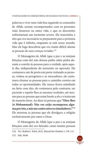 O MENSAGEIRO DA MISERICÓRDIA MUHAMMAD MUSTAFA                     --

palavras e viver uma vida boa seguindo os comandos
de Allah, seriam recompensados com os presentes
mais luxuosos na outra vida, e que os descrentes
enfrentariam um tormento severo. Ele transmitiu a
eles que era necessário se prepararem para a próxima
vida que é infinita, enquanto se está nesse mundo.
Mas ele logo descobriu que era muito difícil afastar
as pessoas de suas crenças erradas.124
     O Mensageiro de Allah (que a paz e as estejam
bênçãos com ele) não deixou pedra sobre pedra du-
rante o convite às pessoas para a verdade, após aque-
le dia, independente do tormento ou opressão. Ele
costumava sair de porta em porta visitando as pesso-
as, visitou os peregrinos e os mercadores, ele costu-
mava chamar as pessoas para o caminho correto em
todas as oportunidades. Ele nunca ficava entediado
ou farto com eles, ele costumava pelo contrario, ser
paciente e repetir-lhes as mesmas verdades, até mes-
mo para as pessoas que eram hostis a ele e o tratavam
de maneira feroz. Ao dizer às pessoas que “Dize-lhes
(ó Mohammad): Não vos exijo recompensa algu-
ma por isto, e não me conto entre os simuladores.”125
Ele mostrou as pessoas que ele divulgava a religião
exclusivamente por amor a Deus.
    O Mensageiro de Allah (que a paz e as estejam
bênçãos com ele) era iletrado: como muitas pessoas
124. Ver: Bukhari, Tefsîr, 26/2; Ahmad bin Hanbal, I, 159, 111.
125. Sâd, 38:86.
                                                                  131
 