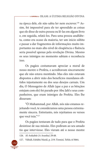 ISLAM: A ÚLTIMA RELIGIÃO DIVINA

      na época dele, ele não sabia ler nem escrever.126 As-
      sim, foi impossível para ele ter aprendido as coisas
      que ele disse de outra pessoa ou lê-las em algum livro
      e, em seguida, relatá-los. Para uma pessoa analfabe-
      ta, como era ocaso da maioria, ter um início súbito
      e passar a dar fragmentos de informações muito im-
      portantes no mais alto nível de eloqüência e fluência
      seria possível apenas pela revelação Divina. Mesmo
      os seus inimigos no momento sabiam e reconhecia
      isso.
           Os pagãos costumavam apreciar a moral de
      nosso mestre o Profeta, e acreditavam sinceramente
      que ele não estava mentindo. Mas eles não estavam
      dispostos a abrir mão dos benefícios mundanos ob-
      tidos injustamente ou dos seus desejos carnais. Um
      dia, O Mensageiro de Allah (que a paz e as bênçãos
      estejam com ele) foi parado por Abu Jahl e seus com-
      panheiros, que eram inimigos do Profeta. Eles lhe
      disseram:
           “Ó Muhammad, por Allah, nós não estamos re-
      jeitando você, te consideramos uma pessoa extrema-
      mente sincera. Entretanto, nós rejeitamos os versos
      que você trás.”127
           Os pagãos tentaram de tudo para que o Profeta
      desistisse de sua missão. Eles pediram ao seu amado
      tio que interviesse. Eles vieram até o nosso mestre
      126. Al-Ankabût (A Aranha) 29:48.
      127. Vâhidî, Esbâbü Nüzûl, p. 219; Tirmizî, Tefsîr, 6/3064.
132
 