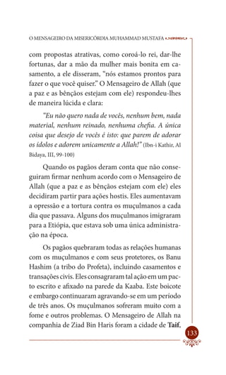 O MENSAGEIRO DA MISERICÓRDIA MUHAMMAD MUSTAFA               --

com propostas atrativas, como coroá-lo rei, dar-lhe
fortunas, dar a mão da mulher mais bonita em ca-
samento, a ele disseram, “nós estamos prontos para
fazer o que você quiser.” O Mensageiro de Allah (que
a paz e as bênçãos estejam com ele) respondeu-lhes
de maneira lúcida e clara:
     “Eu não quero nada de vocês, nenhum bem, nada
material, nenhum reinado, nenhuma chefia. A única
coisa que desejo de vocês é isto: que parem de adorar
os ídolos e adorem unicamente a Allah!” (Ibn-i Kathir, Al
Bidaya, III, 99-100)

     Quando os pagãos deram conta que não conse-
guiram firmar nenhum acordo com o Mensageiro de
Allah (que a paz e as bênçãos estejam com ele) eles
decidiram partir para ações hostis. Eles aumentavam
a opressão e a tortura contra os muçulmanos a cada
dia que passava. Alguns dos muçulmanos imigraram
para a Etiópia, que estava sob uma única administra-
ção na época.
     Os pagãos quebraram todas as relações humanas
com os muçulmanos e com seus protetores, os Banu
Hashim (a tribo do Profeta), incluindo casamentos e
transações civis. Eles consagraram tal ação em um pac-
to escrito e afixado na parede da Kaaba. Este boicote
e embargo continuaram agravando-se em um período
de três anos. Os muçulmanos sofreram muito com a
fome e outros problemas. O Mensageiro de Allah na
companhia de Ziad Bin Haris foram a cidade de Taif,
                                                            133
 