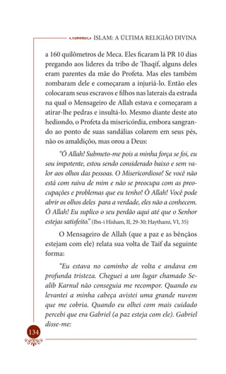 ISLAM: A ÚLTIMA RELIGIÃO DIVINA

      a 160 quilômetros de Meca. Eles ficaram lá PR 10 dias
      pregando aos lideres da tribo de Thaqif, alguns deles
      eram parentes da mãe do Profeta. Mas eles também
      zombaram dele e começaram a injuriá-lo. Então eles
      colocaram seus escravos e filhos nas laterais da estrada
      na qual o Mensageiro de Allah estava e começaram a
      atirar-lhe pedras e insultá-lo. Mesmo diante deste ato
      hediondo, o Profeta da misericórdia, embora sangran-
      do ao ponto de suas sandálias colarem em seus pés,
      não os amaldiçôo, mas orou a Deus:
            “Ó Allah! Submeto-me pois a minha força se foi, eu
      sou impotente, estou sendo considerado baixo e sem va-
      lor aos olhos das pessoas. O Misericordioso! Se você não
      está com raiva de mim e não se preocupa com as preo-
      cupações e problemas que eu tenho! Ó Allah! Você pode
      abrir os olhos deles para a verdade, eles não a conhecem.
      Ó Allah! Eu suplico o seu perdão aqui até que o Senhor
      estejas satisfeito.” (Ibn-i Hisham, II, 29-30; Haythami, VI, 35)
           O Mensageiro de Allah (que a paz e as bênçãos
      estejam com ele) relata sua volta de Taif da seguinte
      forma:
           “Eu estava no caminho de volta e andava em
      profunda tristeza. Cheguei a um lugar chamado Se-
      alib Karnul não conseguia me recompor. Quando eu
      levantei a minha cabeça avistei uma grande nuvem
      que me cobria. Quando eu olhei com mais cuidado
      percebi que era Gabriel (a paz esteja com ele). Gabriel
      disse-me:
134
 