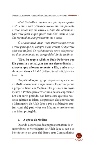 O MENSAGEIRO DA MISERICÓRDIA MUHAMMAD MUSTAFA                --

     ‘Allah Todo-Poderoso ouviu o que aquelas pesso-
as disseram a você e como eles recusaram dar proteção
a você. Então Ele lhe enviou o Anjo das Montanhas
para você fazer o que quiser com eles.’ Então o Anjo
das Montanhas, cumprimentou-me e disse:
     ‘Ó Muhammad, Allah Todo-Poderoso me enviou
a você para que eu cumpra a sua ordem. O que você
quer que eu faça? Se você quiser eu posso colapsar es-
sas duas montanhas na cabeça deles.’ Então eu disse:
    “Não. Eu rogo a Allah, o Todo-Poderoso que
Ele permita que nasçam em sua descendência li-
nhagens que adorem somente a Ele, e não asso-
ciam parceiros a Allah.” (Bukhari, Bed-ul Halk, 7; Muslim,
Jehad, 111)

     Naqueles dias, um grupo de pessoas que vieram
de Medina tornou-se muçulmanos. Eles começaram
a pregar o Islam em Medina. Eles pediram ao nosso
mestre o Profeta para enviar uma pessoa experiente.
Em um curto período, não havia casa que não hou-
vesse aderido ao Islam. No passado, eles convidaram
o Mensageiro de Allah (que a paz e as bênçãos este-
jam com ele) para viver em Medina e prometeram
que iriam protegê-lo.

     c.       A época de Medina
    Quando as torturas dos pagãos tornaram-se in-
suportáveis, o Mensageiro de Allah (que a paz e as
bênçãos estejam com ele) disse a seus Companheiros
                                                             135
 