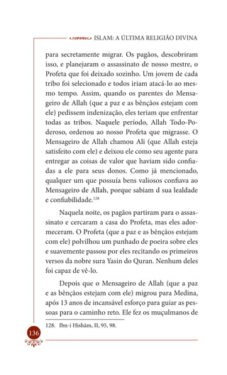 ISLAM: A ÚLTIMA RELIGIÃO DIVINA

      para secretamente migrar. Os pagãos, descobriram
      isso, e planejaram o assassinato de nosso mestre, o
      Profeta que foi deixado sozinho. Um jovem de cada
      tribo foi selecionado e todos iriam atacá-lo ao mes-
      mo tempo. Assim, quando os parentes do Mensa-
      geiro de Allah (que a paz e as bênçãos estejam com
      ele) pedissem indenização, eles teriam que enfrentar
      todas as tribos. Naquele período, Allah Todo-Po-
      deroso, ordenou ao nosso Profeta que migrasse. O
      Mensageiro de Allah chamou Ali (que Allah esteja
      satisfeito com ele) e deixou ele como seu agente para
      entregar as coisas de valor que haviam sido confia-
      das a ele para seus donos. Como já mencionado,
      qualquer um que possuía bens valiosos confiava ao
      Mensageiro de Allah, porque sabiam d sua lealdade
      e confiabilidade.128
           Naquela noite, os pagãos partiram para o assas-
      sinato e cercaram a casa do Profeta, mas eles ador-
      meceram. O Profeta (que a paz e as bênçãos estejam
      com ele) polvilhou um punhado de poeira sobre eles
      e suavemente passou por eles recitando os primeiros
      versos da nobre sura Yasin do Quran. Nenhum deles
      foi capaz de vê-lo.
           Depois que o Mensageiro de Allah (que a paz
      e as bênçãos estejam com ele) migrou para Medina,
      após 13 anos de incansável esforço para guiar as pes-
      soas para o caminho reto. Ele fez os muçulmanos de
      128. Ibn-i Hishâm, II, 95, 98.
136
 