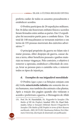 ISLAM: A ÚLTIMA RELIGIÃO DIVINA

      preferiu cuidar de todos os assuntos pessoalmente e
      estabelecer acordos.
           O Profeta participou de 29 expedições militares.
      Em 16 delas não houveram embates físicos e acordos
      foram firmados entre ambas as partes. Em 13 expedi-
      ções foi necessário partir para o combate físico. Um
      total de 140 muçulmanos se tornaram mártires e em
      torno de 335 pessoas morreram dos exércitos adver-
      sários.131
            O principal propósito da guerra no Islam não é
      matar pessoas, obter despojos de guerra, causar da-
      nos a terra, obter benefícios pessoais e ganhos mate-
      riais ou tomar vinganças. Pelo contrário, o objetivo é
      remover a opressão, estabelecer a liberdade de cren-
      ça, levar as pessoas para o caminho reto, e remover
      todos os tipos de injustiças.

            d.    Exemplos de sua inigualável moralidade
            O Profeta (que a paz e as bênçãos estejam com
      ele) tinha misericórdia infinita não somente dos se-
      res humanos, mas também dos animais e das plantas.
      Após a traição dos pagãos quando eles violaram o
      acordo e preferiram a guerra, o Mensageiro de Allah
      131. Prof. Dr. M. Hamidullah, Hz. Peygamber’in Savaşları (The
           Battles of HE the Prophet), Istanbul 1991; Dr. Elşad Mah-
           mudov, Sebep ve Sonuçları Itibâriyle Hazret-I Peygamber’in
           Savaşları (The Battles of HE Prophet in terms of their Reasons
           and Results , 2005, M.Ü.S.B.E. Basılmamış Doktora Tezi (Mar-
           mara University, dicertação de doutorado sem publicação).
138
 